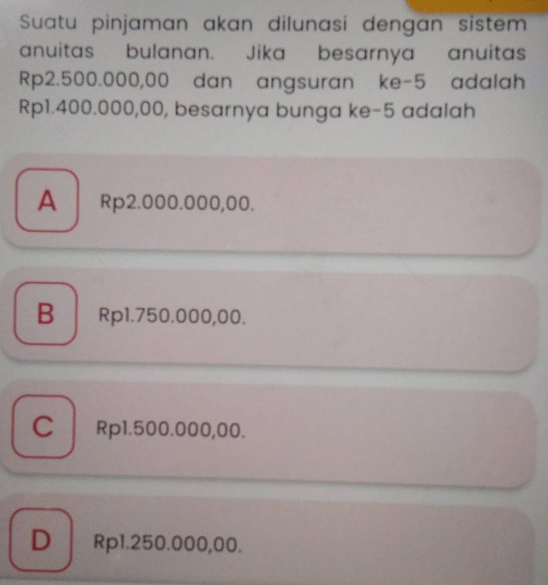 Suatu pinjaman akan dilunasi dengan sistem
anuitas bulanan. Jika besarnya anuitas
Rp2.500.000,00 dan angsuran ke -5 adalah
Rp1.400.000,00, besarnya bunga ke -5 adalah
A Rp2.000.000,00.
B Rp1.750.000,00.
C Rp1.500.000,00.
D Rp1.250.000,00.