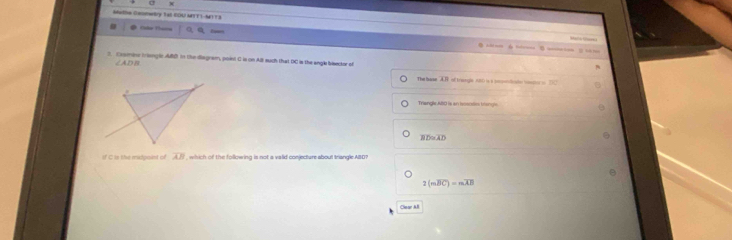 Melw Conttry Tat COU MTT1-M1T 3
Malck Mare
Tảo Th=  a,a h ==== é === B ==== ( = =
2. Casmine Ir iangle ABD In the Bagram, point C is on ABl such that DC is the angl bisector of
∠ ADB
The hase AR of trangle (0t0 is s cnpotoicate compr i DC
Triangle AlIO is an isososin trhangle
overline BD≌ overline AD
If C is the midpaint of overline AB , which of the following is not a valid conjecture about triangle. ABD?
2(moverline BC)=moverline AB
Clear All