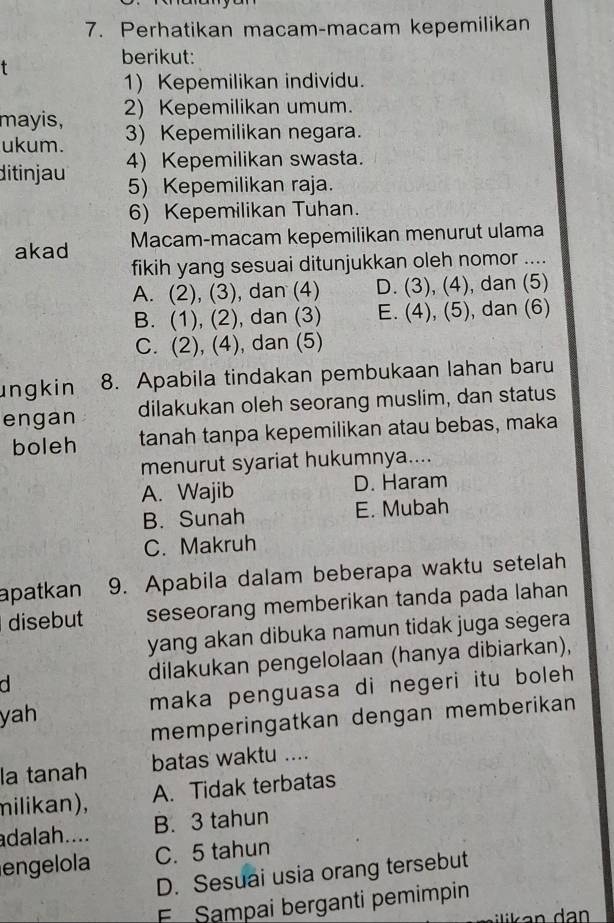 Perhatikan macam-macam kepemilikan
berikut:
1) Kepemilikan individu.
mayis, 2) Kepemilikan umum.
ukum. 3) Kepemilikan negara.
ditinjau 4) Kepemilikan swasta.
5) Kepemilikan raja.
6) Kepemilikan Tuhan.
akad Macam-macam kepemilikan menurut ulama
fikih yang sesuai ditunjukkan oleh nomor ....
A. (2), (3), dan (4) D. (3),(4) , dan (5)
B. (1), (2), dan (3) E. (4),(5) , dan (6)
C. (2), (4), dan (5)
ungkin 8. Apabila tindakan pembukaan lahan baru
engan dilakukan oleh seorang muslim, dan status
boleh tanah tanpa kepemilikan atau bebas, maka
menurut syariat hukumnya....
A. Wajib D. Haram
B. Sunah E. Mubah
C. Makruh
apatkan 9. Apabila dalam beberapa waktu setelah
disebut seseorang memberikan tanda pada lahan
yang akan dibuka namun tidak juga segera
d dilakukan pengelolaan (hanya dibiarkan),
yah maka penguasa di negeri itu boleh
memperingatkan dengan memberikan
la tanah batas waktu ....
milikan), A. Tidak terbatas
adalah.... B. 3 tahun
engelola C. 5 tahun
D. Sesuai usia orang tersebut
E Sampai berganti pemimpin