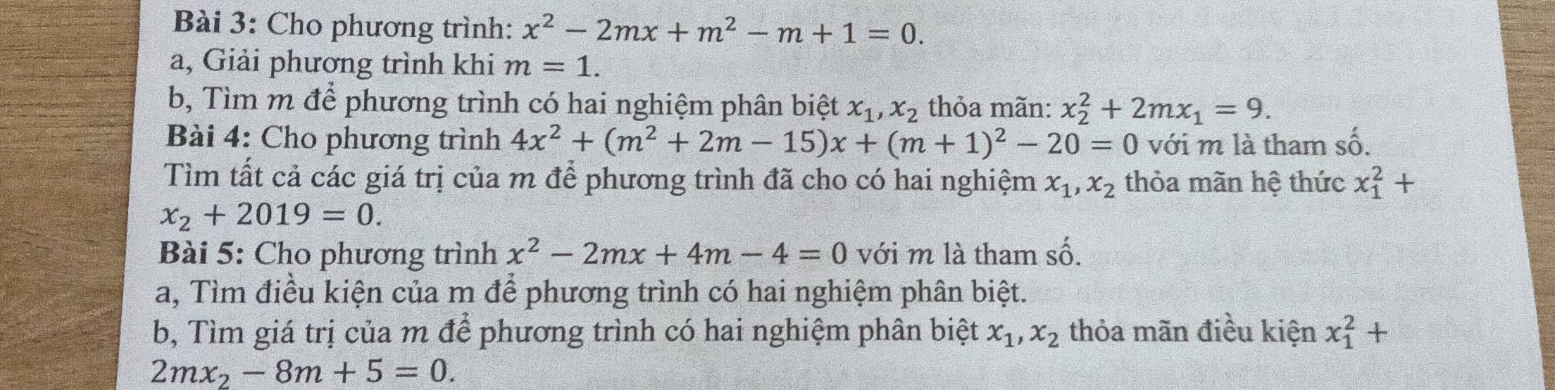 Cho phương trình: x^2-2mx+m^2-m+1=0. 
a, Giải phương trình khi m=1. 
b, Tìm m để phương trình có hai nghiệm phân biệt x_1, x_2 thỏa mãn: x_2^(2+2mx_1)=9. 
Bài 4: Cho phương trình 4x^2+(m^2+2m-15)x+(m+1)^2-20=0 với m là tham số. 
Tìm tất cả các giá trị của m để phương trình đã cho có hai nghiệm x_1, x_2 thỏa mãn hệ thức x_1^(2+
x_2)+2019=0. 
Bài 5: Cho phương trình x^2-2mx+4m-4=0 với m là tham : shat O. 
a, Tìm điều kiện của m để phương trình có hai nghiệm phân biệt. 
b, Tìm giá trị của m để phương trình có hai nghiệm phân biệt x_1, x_2 thỏa mãn điều kiện x_1^(2+
2mx_2)-8m+5=0.