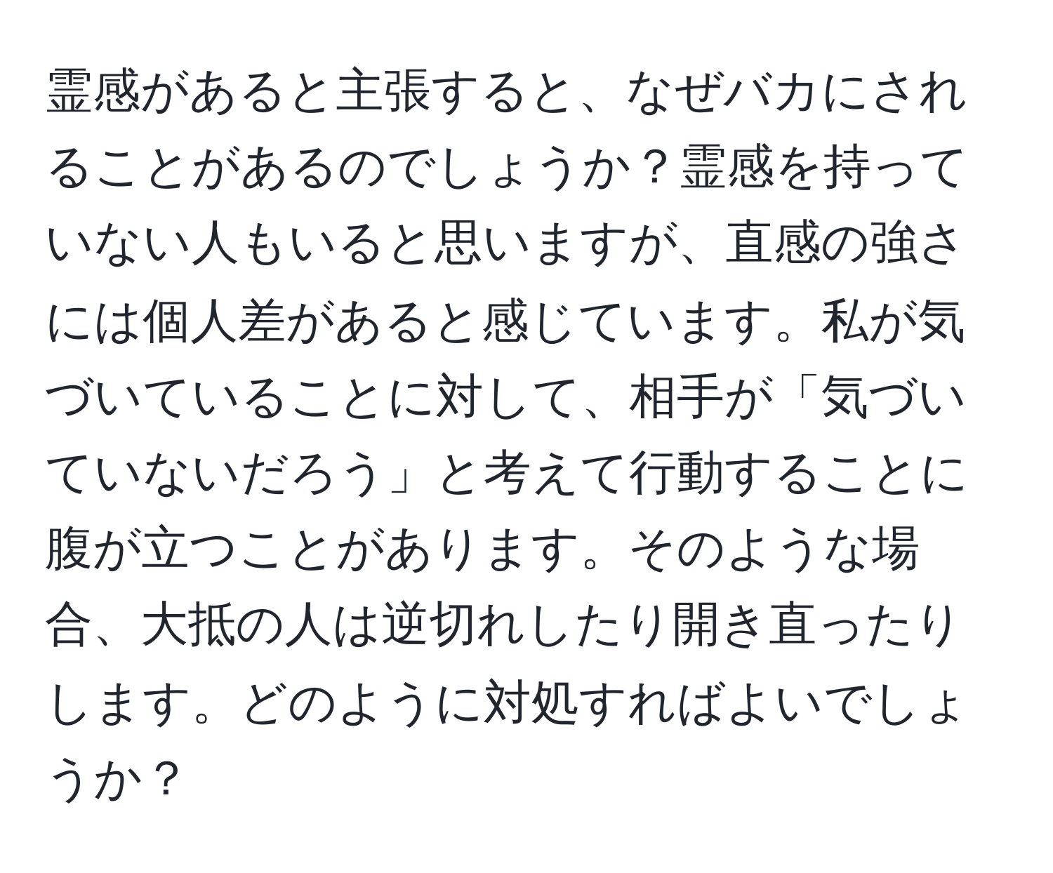 霊感があると主張すると、なぜバカにされることがあるのでしょうか？霊感を持っていない人もいると思いますが、直感の強さには個人差があると感じています。私が気づいていることに対して、相手が「気づいていないだろう」と考えて行動することに腹が立つことがあります。そのような場合、大抵の人は逆切れしたり開き直ったりします。どのように対処すればよいでしょうか？