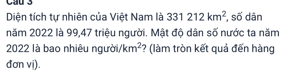 Cau 3 
Diện tích tự nhiên của Việt Nam là 331212km^2 , số dân 
năm 2022 là 99, 47 triệu người. Mật độ dân số nước ta năm
2022 là bao nhiêu người /km^2 ? (làm tròn kết quả đến hàng 
đơn vị).