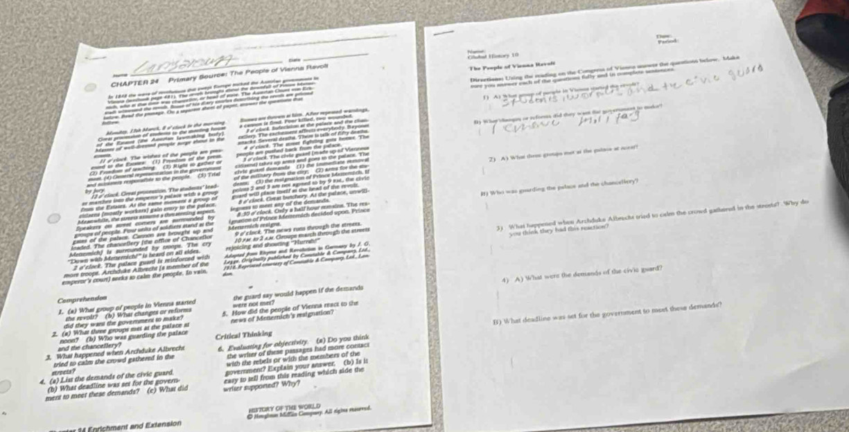 History 10 
CHAPTER 24 Primary Source: The People of Vienna Ravol 
The People of Vienna Revoli 

( A) What group of perple in Viemon starter 
By Whrdangus or reforsss did they weet tat goversmnt to mucker? 
2) A) What thres groups met at the pulsis at icear? 
by Jury 
() Who was goarding the palace and the chanceliery? 
you think they had this reaction? 
2 o'clock. The palace guard is reinforced with 3) What happened when Arzhduke Albrecht tried to celm the crowd gathered in the steeets! Why do 
emperor's court) seeks to calm the people. In vain, m ē ā 
mors troops. Archduks Albrecht (a member of the 
4) A) What were the demands of the civie guard? 
Comprehension 
the revolt? (b) What changes or reforms the guard say would happen if the demands 
1. (a) What group of people in Vienna started were not mer? 
B) What deadline was set for the government to meet these demands? 
2. (a) What three groups met at the palace at 5. How did the people of Vienna react to the 
did they want the government to make? news of Menemich's reaignation? 
and the chancellery? noon? (b) Who was guarding the palace Critical Thinking 
3. What happened when Archduke Albrecht 6. Evaluating for objectivity. (2) Do you think 
etreets? the writer of these passages had more contact 
with the rebels or with the members of the 
tried to calm the crowd gathered in the 
4. (a) Liss the demands of the civic guard government? Explain your answer. (b) Is is 
(b) What deadline was set for the govern easy to tell from this reading which side the 
ment to meet these demands? (e) What did writer supported? Why? 
HITORY OF THE WORLD 
O Negimn Miftin Company. All rigina maurred.