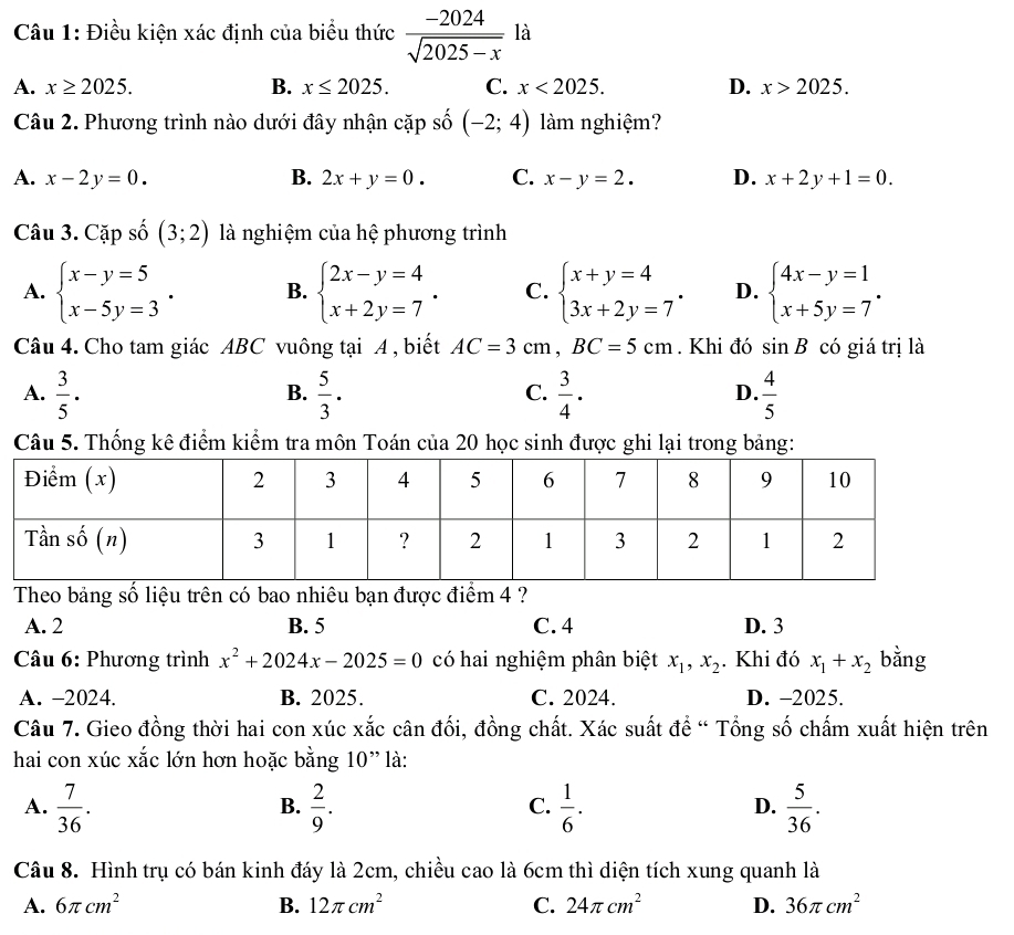 Điều kiện xác định của biểu thức  (-2024)/sqrt(2025-x)  là
A. x≥ 2025. B. x≤ 2025. C. x<2025. D. x>2025.
Câu 2. Phương trình nào dưới đây nhận cặp số (-2;4) àm nghiệm?
A. x-2y=0. B. 2x+y=0. C. x-y=2. D. x+2y+1=0.
Câu 3. Cặp số (3;2) là nghiệm của hệ phương trình
A. beginarrayl x-y=5 x-5y=3endarray. . B. beginarrayl 2x-y=4 x+2y=7endarray. . C. beginarrayl x+y=4 3x+2y=7endarray. . D. beginarrayl 4x-y=1 x+5y=7endarray. .
Câu 4. Cho tam giác ABC vuông tại A , biết AC=3cm,BC=5cm. Khi đó sin B có giá trị là
A.  3/5 ·   5/3 .  3/4 .  4/5 
B.
C.
D.
Câu 5. Thống kê điểm kiểm tra môn Toán của 20 học sinh được ghi lại trong bảng:
Theo bảng số liệu trên có bao nhiêu bạn được điểm 4 ?
A. 2 B. 5 C. 4 D. 3
* Câu 6: Phương trình x^2+2024x-2025=0 có hai nghiệm phân biệt x_1,x_2. Khi đó x_1+x_2 bằng
A. -2024. B. 2025. C. 2024. D. -2025.
Câu 7. Gieo đồng thời hai con xúc xắc cân đối, đồng chất. Xác suất để “ Tổng số chấm xuất hiện trên
hai con xúc xắc lớn hơn hoặc bằng 10” là:
A.  7/36 .  2/9 .  1/6 .  5/36 .
B.
C.
D.
Câu 8. Hình trụ có bán kinh đáy là 2cm, chiều cao là 6cm thì diện tích xung quanh là
A. 6π cm^2 B. 12π cm^2 C. 24π cm^2 D. 36π cm^2