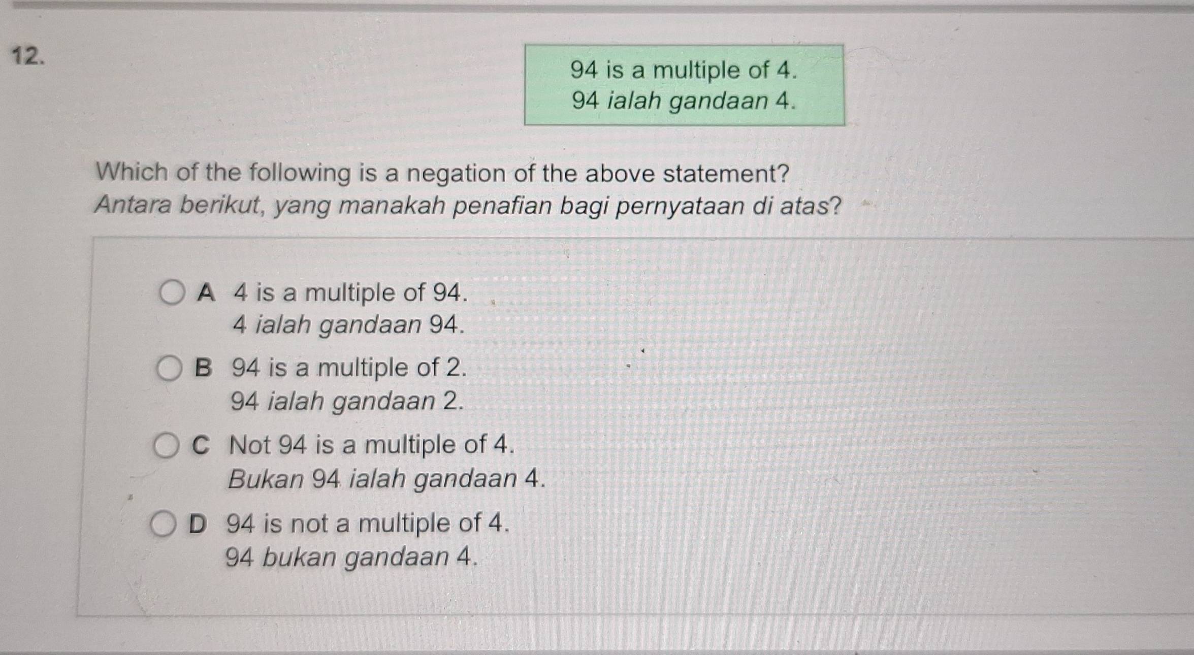 94 is a multiple of 4.
94 ialah gandaan 4.
Which of the following is a negation of the above statement?
Antara berikut, yang manakah penafian bagi pernyataan di atas?
A 4 is a multiple of 94.
4 ialah gandaan 94.
B 94 is a multiple of 2.
94 ialah gandaan 2.
C Not 94 is a multiple of 4.
Bukan 94 ialah gandaan 4.
D 94 is not a multiple of 4.
94 bukan gandaan 4.