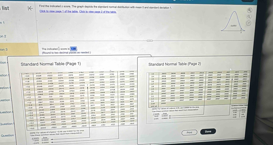 list Find the indicated z score. The graph depicts the standard normal distribution with mean 0 and standard deviation 1. 
Click to view page 1 of the table. Click to view page 2 of the table. 
n 1 
bn 2 
ion 3 The indicated score is 1.9
(Round to two decimal places as needed.) 
tion Standard Normal Table (Page 1) Standard Normal Table (Page 2)
99 9909 996
stion 23 9093 .9896. 9920 9922 9941 9018 9901 9943 .0025 9945 90.7 9904 9946 9909 9948 9932 991 ∞90 9964 9952 9936
24 .9918 9911 9934
9956 * 99d1
934
3; 9953 993 9965 994 9967 9968 9967 9960 9961 9972 9962 9963 9973 997
25
994
9979 .9979
9956
estion28 9901 9934 .9965 9966 9975 9987 9902 997 9977 9984 9977 999 9970 99° 9000 9971 9905 9979 3906
2.9 982 9983 9985
30 .9993 ,9987 9990 , 9?! 9987 999 9988 9992 9988 9944 9992 9995 9992 99, 9993 9953 9990
9992
31
999
999 9996 9995
32 99 9996 9997 ???4 
estion33 9995 9995 9993 9994 9994 9996 9994 ,94 9994 9007 9996 9996 9997
99 9997
9997 9997 9997
150 3 4 9997 9997
Confstenca | Critical 
Question and up NOTE: For values of z above 3.49, use 0.9999 for the area Common Critial vae 
"Use these common values that result from interpolation: Lnvt Vale
0.9 0.90 1.643 196
7 score Area
099
1645 0 9500 257
Question2.575 0.9950
Question 
Print Done 
= 2.575 0.0050