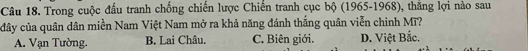 Trong cuộc đấu tranh chống chiến lược Chiến tranh cục bộ (1965-1968), thăng lợi nào sau
đây của quân dân miền Nam Việt Nam mở ra khả năng đánh thắng quân viễn chinh Mĩ?
A. Vạn Tường. B. Lai Châu. C. Biên giới. D. Việt Bắc.