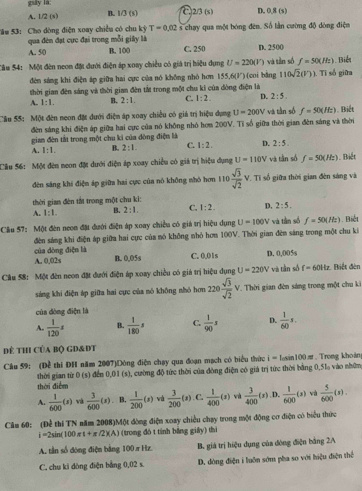 giây là:
C
A. 1/2 (s)
B. 1/3 (s) 2/3(s) D. 0,8 (s)
Sâu 53: Cho dòng điện xoay chiều có chu kỳ T=0,02s chạy qua một bóng đèn. Số lần cường độ dòng điện
qua đèn đạt cực đại trong mỗi giây là
A. 50 B. 100 C. 250 D. 2500
Câu 54: Một đèn neon đặt dưới điện áp xoay chiều có giá trị hiệu dụng U=220(V) và tần số f=50(Hz). Biết
đèn sáng khi điện áp giữa hai cực của nó không nhỏ hơn 155,6(/) (coi bằng 110sqrt(2)(V)). Tỉ số giữa
thời gian đèn sáng và thời gian đèn tắt trong một chu kỉ của dòng điện là
A. 1:1.
B. 2:1. C. 1:2. D. 2:5.
Câu 55: Một đèn neon đặt dưới điện áp xoay chiều có giá trị hiệu dụng U=200V và tần số f=50(Hz). Biết
đèn sáng khi điện áp giữa hai cực của nó không nhỏ hơn 200V. Tỉ số giữa thời gian đèn sáng và thời
gian đèn tắt trong một chu kì của dòng điện là
D.
C. 1:2. 2:5.
A. 1:1.
B. 2:1.
Câu 56: Một đèn neon đặt dưới điện áp xoay chiều có giá trị hiệu dụng U=110V và tần số f=50(Hz). Biết
đèn sáng khi điện áp giữa hai cực của nó không nhỏ hơn 110 sqrt(3)/sqrt(2) V. Tỉ số giữa thời gian đèn sáng và
thời gian đèn tắt trong một chu kì:
D. 2:5.
A. 1:1.
B. 2:1.
C. 1:2.
Câu 57: Một đèn neon đặt dưới điện áp xoay chiều có giá trị hiệu dụng U=100V và tần số f=50(Hz).  Biết
đèn sáng khi điện áp giữa hai cực của nó không nhỏ hơn 100V. Thời gian đèn sáng trong một chu kì
của dòng điện là
A. 0,02s B. 0,05s C. 0,01s D. 0,005s
Câu 58: Một đèn neon đặt dưới điện áp xoay chiều có giá trị hiệu dụng U=220V và tần số f=60Hz :. Biết đèn
sáng khi điện áp giữa hai cực của nó không nhỏ hơn 220 sqrt(3)/sqrt(2) V 7. Thời gian đèn sáng trong một chu kì
của dòng điện là
A.  1/120 s  1/180 s  1/90 s
B.
C.
D.  1/60 s.
để thi Của bộ gd&đt
Câu 59: (Đề thi ĐH năm 2007)Dòng điện chạy qua đoạn mạch có biểu thức i=I_0sin 100π t.  Trong khoảng
thời gian từ 0 (s) đến 0,01 (s), cường độ tức thời của đòng điện có giá trị tức thời bằng 0,5I₀ vào những
thời điểm
A.  1/600 (s) và  3/600 (s) B.  1/200 (s) và  3/200 (s). C.  1/400 (s) và  3/400 (s).D.  1/600 (s) và  5/600 (s).
Câu 60: (Đề thi TN năm 2008)Một dòng điện xoay chiều chạy trong một động cơ điện có biểu thức
i=2sin (100π t+π /2)(A) (trong đó t tính bằng giây) thì
A. tần số dòng điện bằng 100πHz. B. giá trị hiệu dụng của dòng điện bằng 2A
C. chu kỉ dòng điện bằng 0,02 s. D. dòng điện i luôn sớm pha so với hiệu điện thế