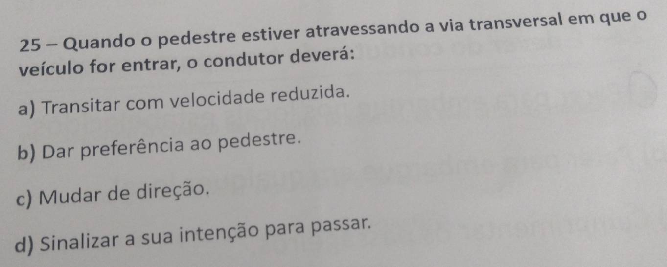 Quando o pedestre estiver atravessando a via transversal em que o
veículo for entrar, o condutor deverá:
a) Transitar com velocidade reduzida.
b) Dar preferência ao pedestre.
c) Mudar de direção.
d) Sinalizar a sua intenção para passar.