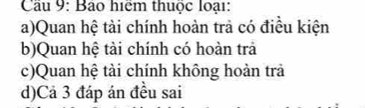 Cầu 9: Bảo hiệm thuộc loại: 
a)Quan hệ tài chính hoàn trả có điều kiện 
b)Quan hệ tài chính có hoàn trả 
c)Quan hệ tài chính không hoản trả 
d)Cả 3 đáp án đều sai