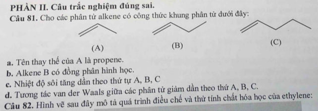 PHÀN II. Câu trắc nghiệm đúng sai. 
Câu 81. Cho các phân tử alkene có công thức khung phân tử dưới đây: 
(A) (B) (C) 
a. Tên thay thế của A là propene. 
b. Alkene B có đồng phân hình học. 
c. Nhiệt độ sôi tăng dần theo thứ tự A, B, C
d. Tương tác van der Waals giữa các phân tử giảm dần theo thứ A, B, C. 
Câu 82. Hình vẽ sau đây mô tả quá trình điều chế và thử tính chất hóa học của ethylene: