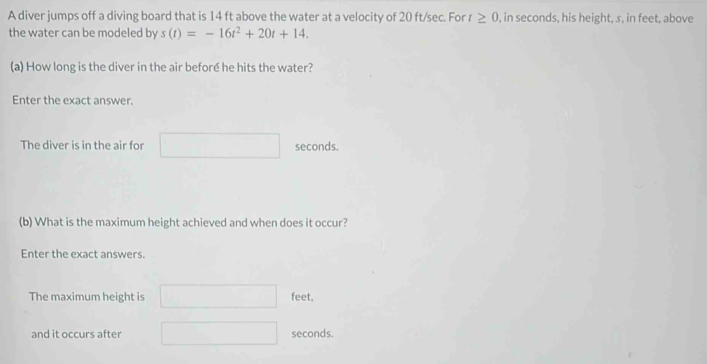 A diver jumps off a diving board that is 14 ft above the water at a velocity of 20 ft/sec. For t≥ 0 , in seconds, his height, s, in feet, above 
the water can be modeled by s(t)=-16t^2+20t+14. 
(a) How long is the diver in the air beforé he hits the water? 
Enter the exact answer. 
The diver is in the air for seconds. 
(b) What is the maximum height achieved and when does it occur? 
Enter the exact answers. 
The maximum height is feet, 
and it occurs after seconds.