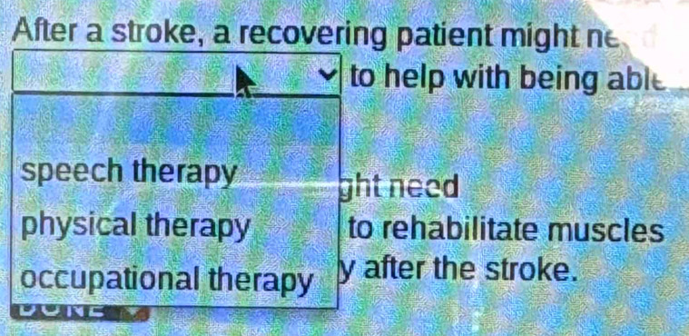 After a stroke, a recovering patient might ne
to help with being able
speech therapy
ght need
physical therapy to rehabilitate muscles
occupational therapy y after the stroke.