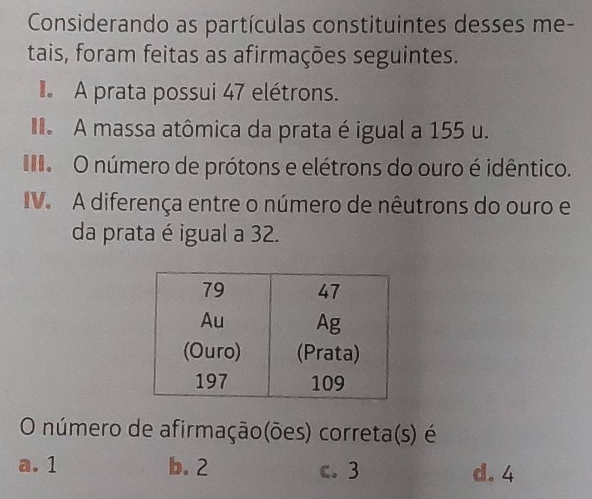 Considerando as partículas constituintes desses me-
tais, foram feitas as afirmações seguintes.
A prata possui 47 elétrons.
A massa atômica da prata é igual a 155 u.
O número de prótons e elétrons do ouro é idêntico.
IV. A diferença entre o número de nêutrons do ouro e
da prata é igual a 32.
O número de afirmação(ões) correta(s) é
a. 1 b. 2
c. 3 d. 4