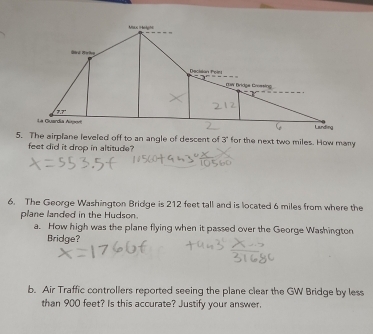 Max ?éty? 
Gird Mérikn 
Decision Peir
-3^2
row Bridge Crossing
77°
La Guardia Aue Launding 
5. The airplane leveled off to an angle of descent of 3" for the next two miles. How many
feet did it drop in altitude? 
6. The George Washington Bridge is 212 feet tall and is located 6 miles from where the 
plane landed in the Hudson. 
a. How high was the plane flying when it passed over the George Washington 
Bridge? 
b. Air Traffic controllers reported seeing the plane clear the GW Bridge by less 
than 900 feet? Is this accurate? Justify your answer.