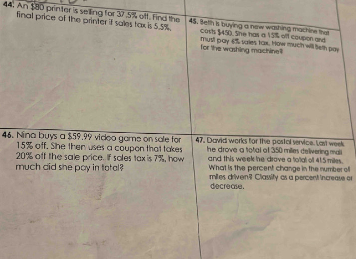 An $80 printer is selling for 37.5% off. Find the 45. Beth is buying a new washing machine that 
final price of the printer if sales tax is 5.5%. costs $450. She has a 15% off coupon and 
must pay 6% sales tax. How much will Beth pay 
for the washing machine? 
46. Nina buys a $59.99 video game on sale for 47. David works for the postal service. Last week
15% off. She then uses a coupon that takes he drove a total of 350 miles delivering mail
20% off the sale price. If sales tax is 7%, how and this week he drove a total of 415 miles. 
much did she pay in total? What is the percent change in the number of 
miles driven? Classify as a percent increase or 
decrease.