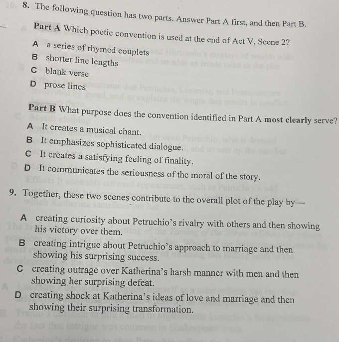 The following question has two parts. Answer Part A first, and then Part B.
_
Part A Which poetic convention is used at the end of Act V, Scene 2?
A a series of rhymed couplets
B shorter line lengths
C blank verse
D prose lines
Part B What purpose does the convention identified in Part A most clearly serve?
A It creates a musical chant.
B It emphasizes sophisticated dialogue.
C It creates a satisfying feeling of finality.
D It communicates the seriousness of the moral of the story.
9. Together, these two scenes contribute to the overall plot of the play by—
A creating curiosity about Petruchio’s rivalry with others and then showing
his victory over them.
B creating intrigue about Petruchio’s approach to marriage and then
showing his surprising success.
C creating outrage over Katherina’s harsh manner with men and then
showing her surprising defeat.
D creating shock at Katherina’s ideas of love and marriage and then
showing their surprising transformation.