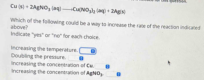 or this question.
Cu(s)+2AgNO_3(aq)to Cu(NO_3)_2(aq)+2Ag(s)
Which of the following could be a way to increase the rate of the reaction indicated
above?
Indicate "yes" or "no" for each choice.
Increasing the temperature.
Doubling the pressure.
Increasing the concentration of Cu.
Increasing the concentration of AgNO_3.