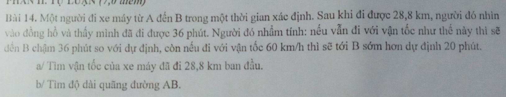 L0 × (7,0 têm) 
Bài 14. Một người đi xe máy từ A đến B trong một thời gian xác định. Sau khi đi được 28,8 km, người đó nhìn 
vào đồng hồ và thấy mình đã đi được 36 phút. Người đó nhầm tính: nếu vẫn đi với vận tốc như thế này thì sẽ 
dến B chậm 36 phút so với dự định, còn nếu đi với vận tốc 60 km/h thì sẽ tới B sớm hơn dự định 20 phút. 
a/ Tìm vận tốc của xe máy đã đi 28,8 km ban đầu. 
b/ Tìm độ dài quãng đường AB.