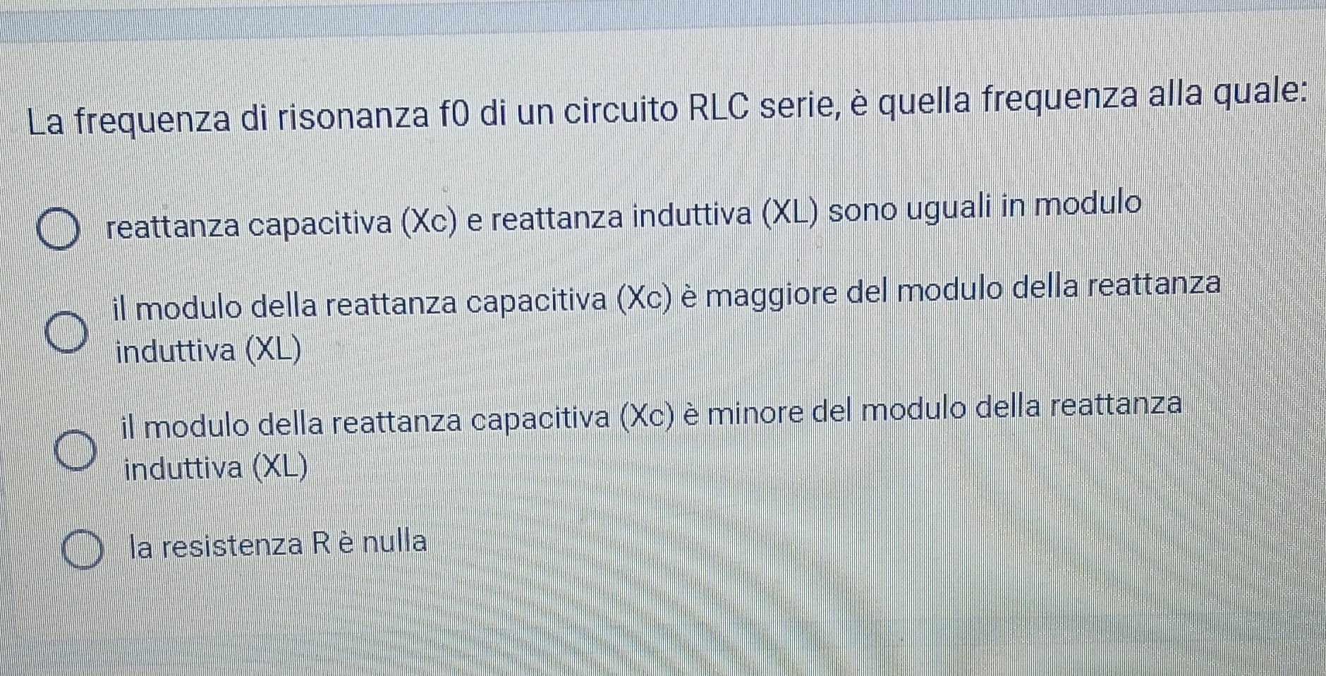 La frequenza di risonanza f0 di un circuito RLC serie, è quella frequenza alla quale:
reattanza capacitiva (Xc) e reattanza induttiva (XL) sono uguali in modulo
il modulo della reattanza capacitiva (Xc) è maggiore del modulo della reattanza
induttiva (XL)
il modulo della reattanza capacitiva (Xc) è minore del modulo della reattanza
induttiva (XL)
la resistenza R è nulla