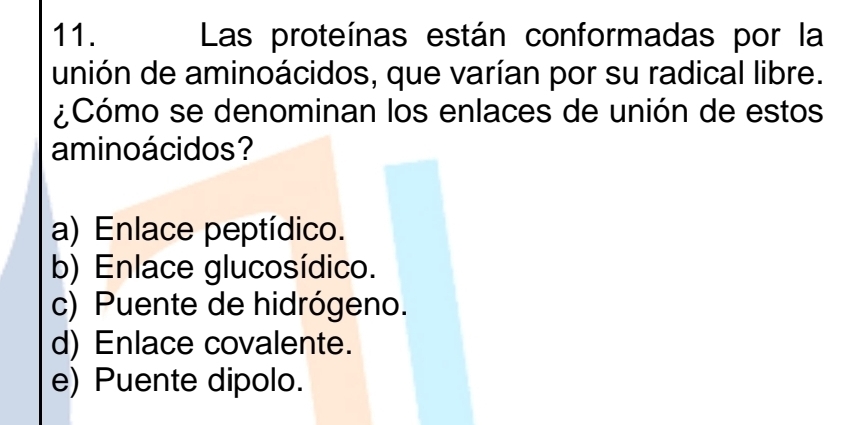 Las proteínas están conformadas por la
unión de aminoácidos, que varían por su radical libre.
¿Cómo se denominan los enlaces de unión de estos
aminoácidos?
a) Enlace peptídico.
b) Enlace glucosídico.
c) Puente de hidrógeno.
d) Enlace covalente.
e) Puente dipolo.