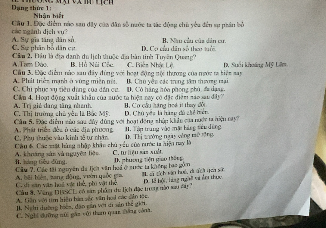 Thưong mại và đu lịch
Dạng thức 1:
Nhận biết
Câu 1. Đặc điểm nào sau đây của dân số nước ta tác động chủ yếu đến sự phân bố
các ngành dịch vụ?
A. Sự gia tăng dân số. B. Nhu cầu của dân cư.
C. Sự phân bổ dân cư. D. Cơ cấu dân số theo tuổi.
Câu 2. Đâu là địa danh du lịch thuộc địa bản tỉnh Tuyên Quang?
A.Tam Đảo. B. Hồ Núi Cốc. C. Biến Nhật Lệ. D. Suối khoáng Mỹ Lâm.
Câu 3. Đặc điểm nào sau đây đúng với hoạt động nội thương của nước ta hiện nay
A. Phát triển mạnh ở vùng miền núi. B. Chủ yêu các trung tâm thương mại
C. Chỉ phục vụ tiêu dùng của dân cư. D. Có hàng hóa phong phú, đa dạng.
Câu 4. Hoạt động xuất khâu của nước ta hiện nay có đặc điểm nào sau đây?
A. Trị giá đang tăng nhanh. B. Cơ cầu hàng hoá ít thay đôi.
C. Thị trường chủ yếu là Bắc Mỹ. D. Chủ yếu là hàng đã chế biển
Câu 5. Đặc điểm nào sau đây dúng với hoạt động nhập khẩu của nước ta hiện nay?
A. Phát triển đều ở các địa phương. B. Tập trung vào mặt hàng tiêu dùng.
C. Phụ thuộc vào kinh tế tư nhân. D. Thị trường ngày cảng mở rộng.
Câu 6. Các mặt hàng nhập khẩu chủ yếu của nước ta hiện nay là
A. khoáng sản và nguyên liệu. C. tư liệu sản xuất.
B. hàng tiêu dùng. D. phương tiện giao thông.
Câu 7. Các tài nguyên du lịch văn hoá ở nước ta không bao gồm
A. bãi biến, hang động, yườn quốc gia. B. dí tích văn hoá, di tích lịch sử.
C. đi sản văn hoá vật thể, phi vật thể. D. lễ hội, làng nghề và ẩm thực.
Câu 8. Vùng ĐBSCL có san phâm du lịch đặc trưng nào sau dây?
A. Găn với tìm hiệu bản sắc văn hoá các dân tộc.
B. Nghi dưỡng biển, đảo gắn với đi sản thế giới.
C. Nghi dưỡng núi gắn với tham quan thắng cảnh.