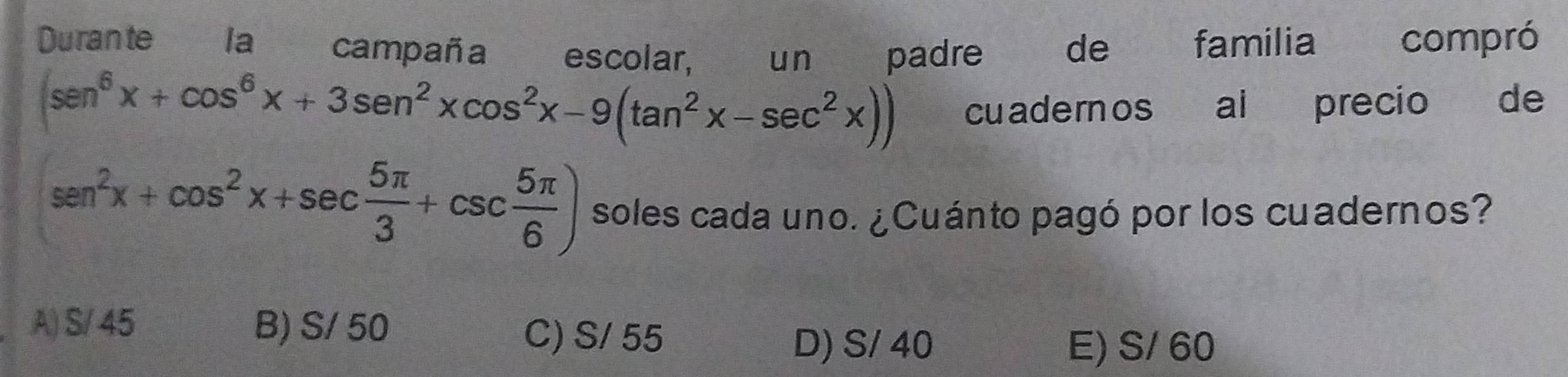 Durante la campaña escolar, un padre de familia compró
(sen^6x+cos^6x+3sen^2xcos^2x-9(tan^2x-sec^2x)) cuadernos al precio de
sen^2x+cos^2x+sec  5π /3 +csc  5π /6 ) soles cada uno. ¿Cuánto pagó por los cuadernos?
A) S/ 45 B) S/ 50 C) S/ 55
D) S/ 40 E) S/ 60