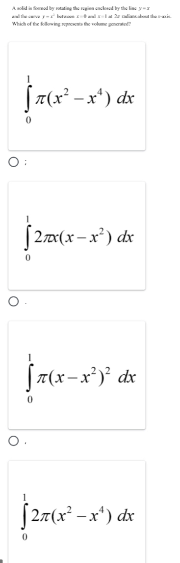 A solid is formed by rotating the region enclosed by the line y=x
and the curve y=x^2 betweer x=0 and x=1 2π radians about the x-axis.
Which of the following represents the volume generated?
∈tlimits _0^(1π (x^2)-x^4)dx;
∈tlimits _0^(12π x(x-x^2))dx
∈tlimits _0^(1π (x-x^2))^2dx
∈tlimits _0^(12π (x^2)-x^4)dx