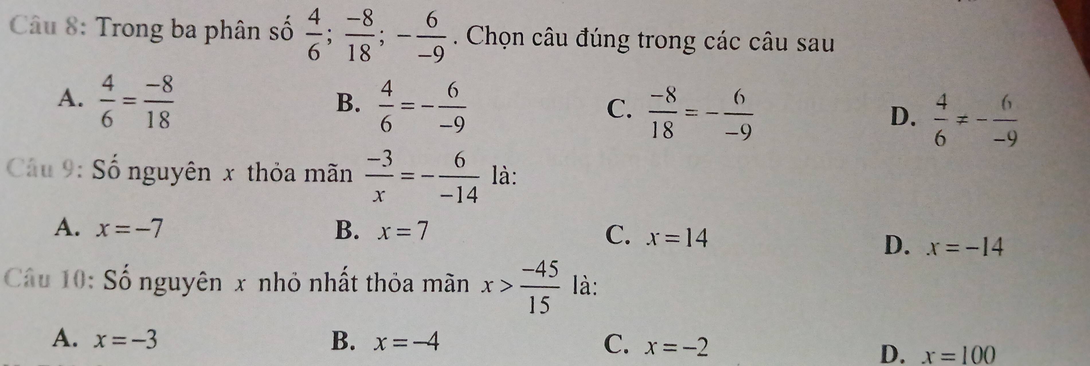 Trong ba phân số  4/6 ;  (-8)/18 ; - 6/-9 . Chọn câu đúng trong các câu sau
A.  4/6 = (-8)/18 
B.  4/6 =- 6/-9 
C.  (-8)/18 =- 6/-9 
D.  4/6 != - 6/-9 
Cầu 9: Số nguyên x thỏa mãn  (-3)/x =- 6/-14  là:
A. x=-7 B. x=7
C. x=14
D. x=-14
Câu 10: Số nguyên x nhỏ nhất thỏa mãn x> (-45)/15  là:
A. x=-3 B. x=-4 C. x=-2
D. x=100