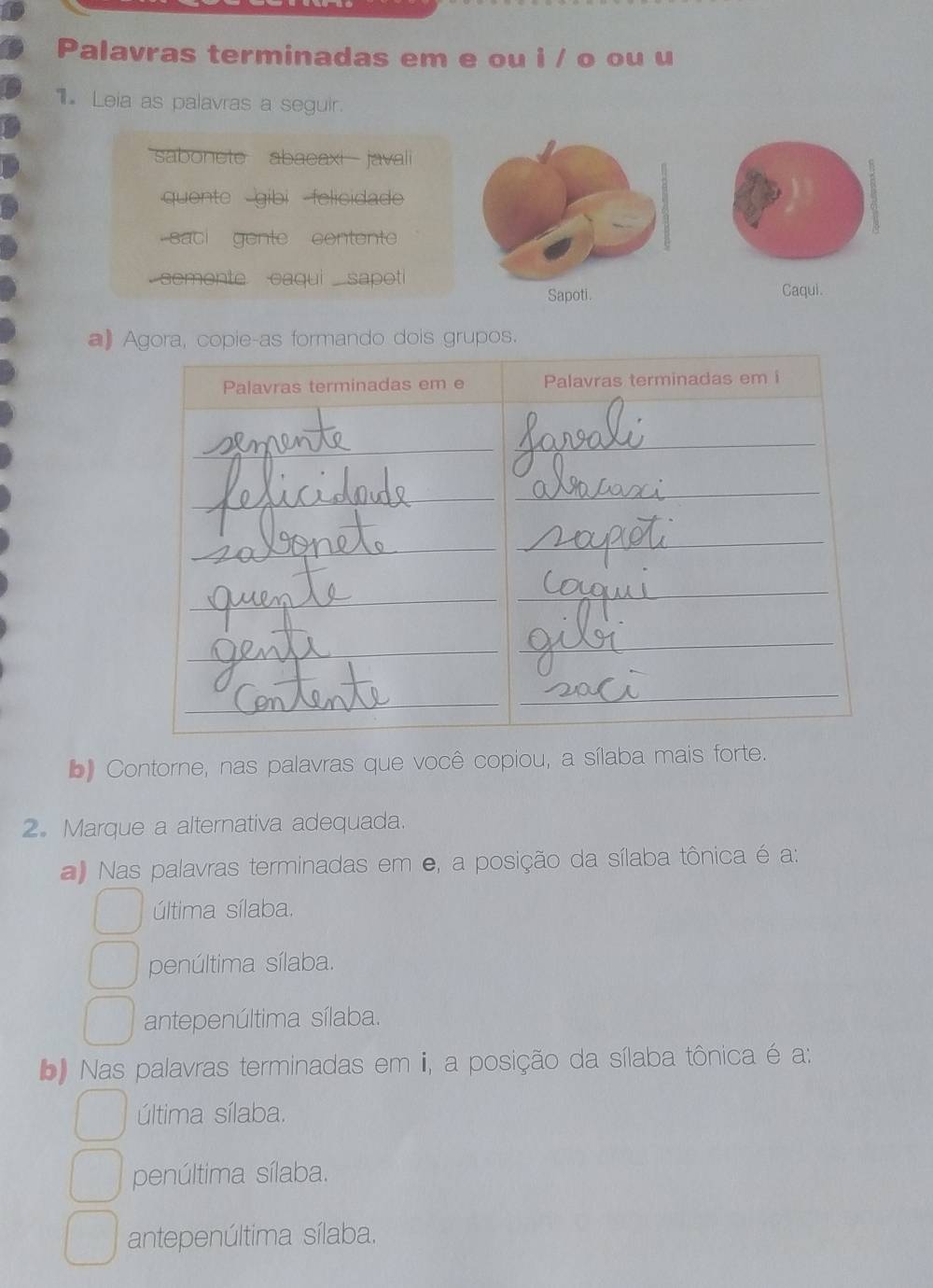 Palavras terminadas em e ou i / o ou u
Leia as palavras a seguir.
sabonete abacaxi javali
quente gibi felicidade
saci gente content
semente caqui sapotiCaqui.
a) Agora, copie-as formando dois grupos.
b Contorne, nas palavras que você copiou, a sílaba mais forte.
2. Marque a alternativa adequada.
Nas palavras terminadas em e, a posição da sílaba tônica é a:
última sílaba.
penúltima sílaba.
antepenúltima sílaba.
b Nas palavras terminadas em ii, a posição da sílaba tônica é a:
última sílaba.
penúltima sílaba.
antepenúltima sílaba.