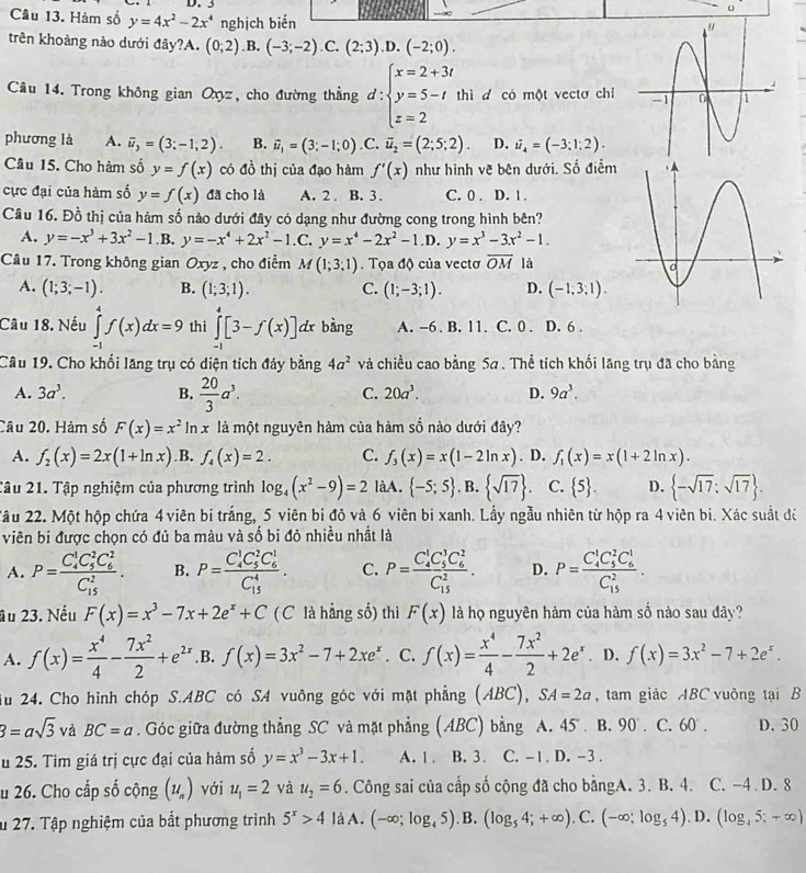 Hàm số y=4x^2-2x^4 nghịch biển
trên khoảng nào dưới đây?A. (0;2) .B, (-3;-2) C. (2;3).D.(-2;0).
Câu 14. Trong không gian Oxyz, cho đường thẳng d:beginarrayl x=2+3t y=5-t z=2endarray. thì d có một vectơ chỉ
phương là A. overline u_3=(3;-1;2). B. vector u_1=(3;-1;0) .C. vector u_2=(2;5;2). D. dot u_4=(-3;1;2).
Câu 15. Cho hàm số y=f(x) có đồ thị của đạo hàm f'(x) như hình về bên dưới. Số điểm
cực đại của hàm số y=f(x) đã cho là A. 2. B. 3 . C. 0 . D. 1 .
Câu 16. Đồ thị của hàm số nào dưới đây có dạng như đường cong trong hình bên?
A. y=-x^3+3x^2-1.B.y=-x^4+2x^2-1.C. y=x^4-2x^2-1 D. y=x^3-3x^2-1.
Câu 17. Trong không gian Oxyz , cho điểm M(1;3;1). Tọa độ của vectơ overline OM là
A. (1;3;-1). B. (1;3;1). C. (1;-3;1). D. (-1,3:1).
Câu 18. Nếu ∈tlimits _(-1)^4f(x)dx=9 thì ∈tlimits _(-1)^4[3-f(x)] dr bàng A. -6 . B. 11. C. 0 . D. 6 .
Câu 19. Cho khổi lăng trụ có diện tích đảy bằng 4a^2 và chiều cao bằng 5a . Thể tích khối lăng trụ đã cho bằng
A. 3a^3. B.  20/3 a^3.
C. 20a^3. D. 9a^3.
Câu 20. Hàm số F(x)=x^2 In x là một nguyên hàm của hàm số nào dưới đây?
A. f_2(x)=2x(1+ln x) B. f_4(x)=2. C. f_3(x)=x(1-2ln x). D. f_1(x)=x(1+2ln x).
2âu 21. Tập nghiệm của phương trình log _4(x^2-9)=2 làA.  -5;5. B.  sqrt(17) . C.  5 . D.  -sqrt(17);sqrt(17) .
2ầu 22. Một hộp chứa 4 viên bi trắng, 5 viên bi đỏ và 6 viên bi xanh. Lầy ngẫu nhiên từ hộp ra 4 viên bi. Xác suất để
viên bi được chọn có đủ ba màu và số bi đỏ nhiều nhất là
A. P=frac (C_4)^1C_5^(2C_6^2)(C_15)^2. B. P=frac (C_4)^1C_5^(2C_6^1)(C_15)^4. C. P=frac (C_4)^1C_5^(3C_6^1)(C_15)^2. D. P=frac (C_4)^1C_5^(2C_6^1)(C_15)^2.
au 23. Nếu F(x)=x^3-7x+2e^x+C ( C là hằng số) thì F(x) là họ nguyên hàm của hàm số nào sau đây?
A. f(x)= x^4/4 - 7x^2/2 +e^(2x) ,B. f(x)=3x^2-7+2xe^x. C. f(x)= x^4/4 - 7x^2/2 +2e^x. D. f(x)=3x^2-7+2e^x.
u 24. Cho hình chóp S.ABC có SA vuông góc với mặt phẳng (ABC), SA=2a , tam giác ABC vuông tại B
3=asqrt(3) và BC=a. Góc giữa đường thẳng SC và mặt phẳng (ABC) bằng A. 45 . B. 90° C. 60°. D. 30
u 25. Tim giá trị cực đại của hàm số y=x^3-3x+1. A. 1. B. 3. C. -1. D. -3 .
u 26. Cho cấp số cộng (u_n) với u_1=2 yà u_2=6. Công sai của cấp số cộng đã cho bằngA. 3. B. 4. C. -4 . D. 8
u 27. Tập nghiệm của bắt phương trình 5^x>4 là A. (-∈fty ;log _45).B. (log _54;+∈fty ).. C. (-∈fty ;log _54) D. (log _45;+∈fty )