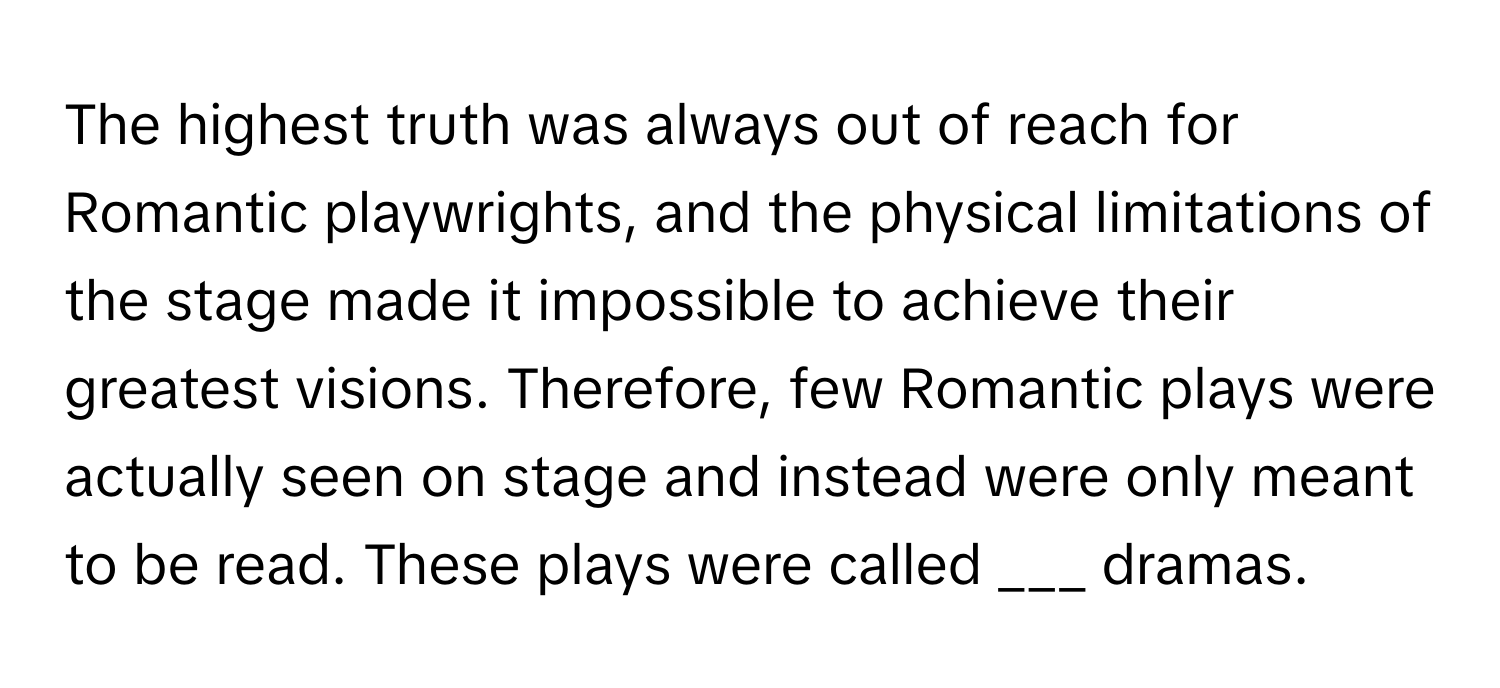 The highest truth was always out of reach for Romantic playwrights, and the physical limitations of the stage made it impossible to achieve their greatest visions. Therefore, few Romantic plays were actually seen on stage and instead were only meant to be read. These plays were called ___ dramas.