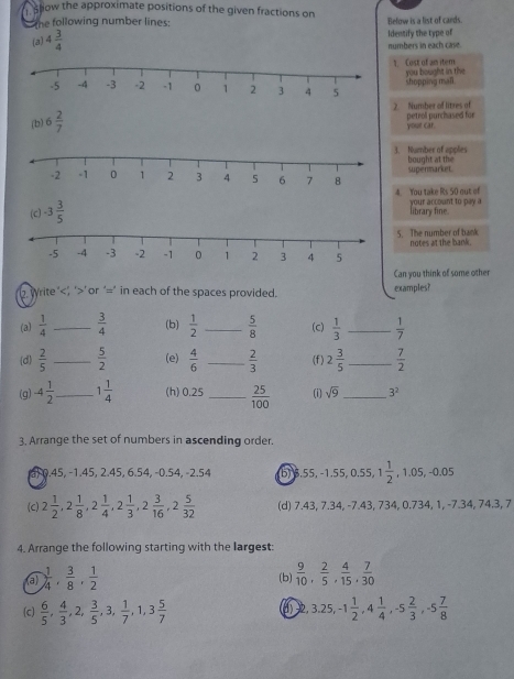 show the approximate positions of the given fractions on Below is a list of cards
the following number lines:
(a) 4 3/4  Identify the type of
numbers in each case.
. Cost of an item you bought in the
shopping mall.
(b) 6 2/7  2. Number of litres of petrol purchased for
your car.
. Number of opples bought at the
spenmarket
4. You take Rs 50 out of your account to pay a
library fine.
. The number of bank
notes at the bank.
Can you think of some other
write ’ ’ or ‘=’ in each of the spaces provided. examples?
(a)  1/4  _  3/4  (b)  1/2  _  5/8  (c)  1/3  _  1/7 
(d)  2/5  _  5/2  (e)  4/6  _  2/3  (f) 2 3/5  _  7/2 
(g) -4 1/2  _ 1 1/4  (h) 0.25_  25/100  (i) sqrt(9) _ 3^2
3. Arrange the set of numbers in ascending order.
a, 0.45, −1.45, 2.45, 6.54, -0.54, -2.54 (b) 3.55, −1.55, 0.55, 1 1/2 ,1.05,-0.05
(C) 2 1/2 ,2 1/8 ,2 1/4 ,2 1/3 ,2 3/16 ,2 5/32  (d) 7.43, 7.34, -7.43, 734, 0.734, 1, -7.34, 74 2
4. Arrange the following starting with the largest:
(a)  1/4 , 3/8 , 1/2  (b)  9/10 , 2/5 , 4/15 , 7/30 
(c)  6/5 , 4/3 ,2, 3/5 ,3, 1/7 ,1,3 5/7  ()2 3.25,-1 1/2 ,4 1/4 ,-5 2/3 ,-5 7/8 