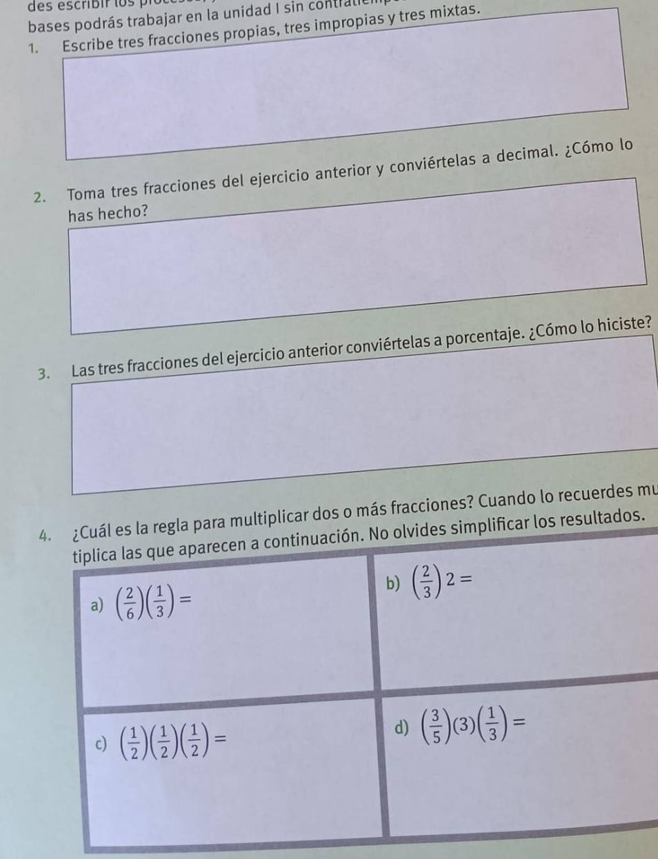 bases podrás trabajar en la unidad I sin contralie 
1. Escribe tres fracciones propias, tres impropias y tres mixtas. 
2. Toma tres fracciones del ejercicio anterior y conviértelas a decimal. ¿Cómo lo 
has hecho? 
3. Las tres fracciones del ejercicio anterior conviértelas a porcentaje. ¿Cómo lo hiciste? 
4. ¿Cuál es la regla para multiplicar dos o más fracciones? Cuando lo recuerdes mu 
tiplica las que aparecen a continuación. No olvides simplificar los resultados. 
a) ( 2/6 )( 1/3 )=
b) ( 2/3 )2=
c) ( 1/2 )( 1/2 )( 1/2 )=
d) ( 3/5 )(3)( 1/3 )=