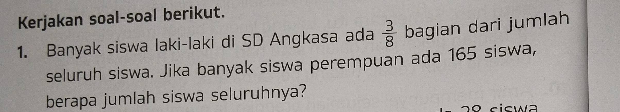 Kerjakan soal-soal berikut. 
1. Banyak siswa laki-laki di SD Angkasa ada  3/8  bagian dari jumlah 
seluruh siswa. Jika banyak siswa perempuan ada 165 siswa, 
berapa jumlah siswa seluruhnya? 
º c icwa