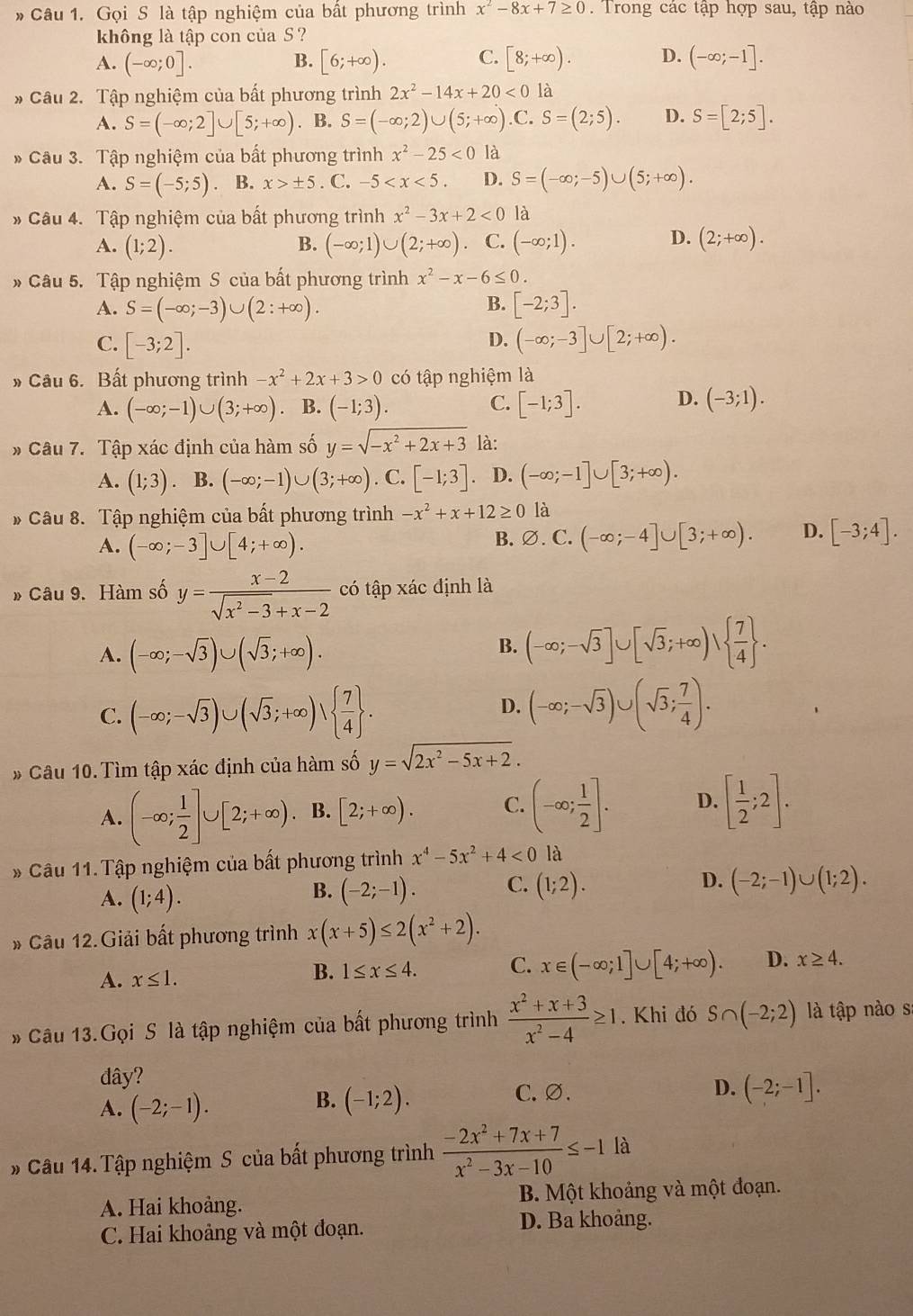 Gọi S là tập nghiệm của bất phương trình x^2-8x+7≥ 0 Trong các tập hợp sau, tập nào
không là tập con của S ?
A. (-∈fty ;0]. [6;+∈fty ). C. [8;+∈fty ). D. (-∈fty ;-1].
B.
* Câu 2. Tập nghiệm của bất phương trình 2x^2-14x+20<0</tex> là
A. S=(-∈fty ;2]∪ [5;+∈fty ). B. S=(-∈fty ;2)∪ (5;+∈fty ) .C. S=(2;5). D. S=[2;5].
* Câu 3. Tập nghiệm của bất phương trình x^2-25<0</tex> là
A. S=(-5;5) B. x>± 5. C. -5 D. S=(-∈fty ;-5)∪ (5;+∈fty ).
# Câu 4. Tập nghiệm của bất phương trình x^2-3x+2<0</tex> là
A. (1;2). B. (-∈fty ;1)∪ (2;+∈fty ) C. (-∈fty ;1). D. (2;+∈fty ).
* Câu 5. Tập nghiệm S của bất phương trình x^2-x-6≤ 0.
B.
A. S=(-∈fty ;-3)∪ (2:+∈fty ). [-2;3].
D.
C. [-3;2]. (-∈fty ;-3]∪ [2;+∈fty ).
» Câu 6. Bất phương trình -x^2+2x+3>0 có tập nghiệm là
D.
A. (-∈fty ;-1)∪ (3;+∈fty ) B. (-1;3). C. [-1;3]. (-3;1).
# Câu 7. Tập xác định của hàm số y=sqrt(-x^2+2x+3) là:
A. (1;3) B. (-∈fty ;-1)∪ (3;+∈fty ). C. [-1;3] D. (-∈fty ;-1]∪ [3;+∈fty ).
* Câu 8. Tập nghiệm của bất phương trình -x^2+x+12≥ 0 là
A. (-∈fty ;-3]∪ [4;+∈fty ). B. ∅. C. (-∈fty ;-4]∪ [3;+∈fty ). D. [-3;4].
» Câu 9. Hàm số y= (x-2)/sqrt(x^2-3)+x-2  có tập xác định là
A. (-∈fty ;-sqrt(3))∪ (sqrt(3);+∈fty ).
B. (-∈fty ;-sqrt(3)]∪ [sqrt(3);+∈fty )vee   7/4  .
C. (-∈fty ;-sqrt(3))∪ (sqrt(3);+∈fty )vee   7/4  .
D. (-∈fty ;-sqrt(3))∪ (sqrt(3); 7/4 ).
* Câu 10.Tìm tập xác định của hàm số y=sqrt(2x^2-5x+2).
A. (-∈fty ; 1/2 ]∪ [2;+∈fty ) B. [2;+∈fty ). C. (-∈fty ; 1/2 ]. D. [ 1/2 ;2].
* Câu 11. Tập nghiệm của bất phương trình x^4-5x^2+4<0</tex> là
A. (1;4). (-2;-1). C. (1;2). D. (-2;-1)∪ (1;2).
B.
# Câu 12.Giải bất phương trình x(x+5)≤ 2(x^2+2).
A. x≤ 1. B. 1≤ x≤ 4. C. x∈ (-∈fty ;1]∪ [4;+∈fty ). D. x≥ 4.
* Câu 13.Gọi S là tập nghiệm của bất phương trình  (x^2+x+3)/x^2-4 ≥ 1. Khi đó S∩ (-2;2) là tập nào s
đây?
C. ∅. D.
A. (-2;-1). (-1;2). (-2;-1].
B.
# Câu 14.Tập nghiệm S của bất phương trình  (-2x^2+7x+7)/x^2-3x-10 ≤ -1la
A. Hai khoảng. B. Một khoảng và một đoạn.
C. Hai khoảng và một đoạn. D. Ba khoảng.