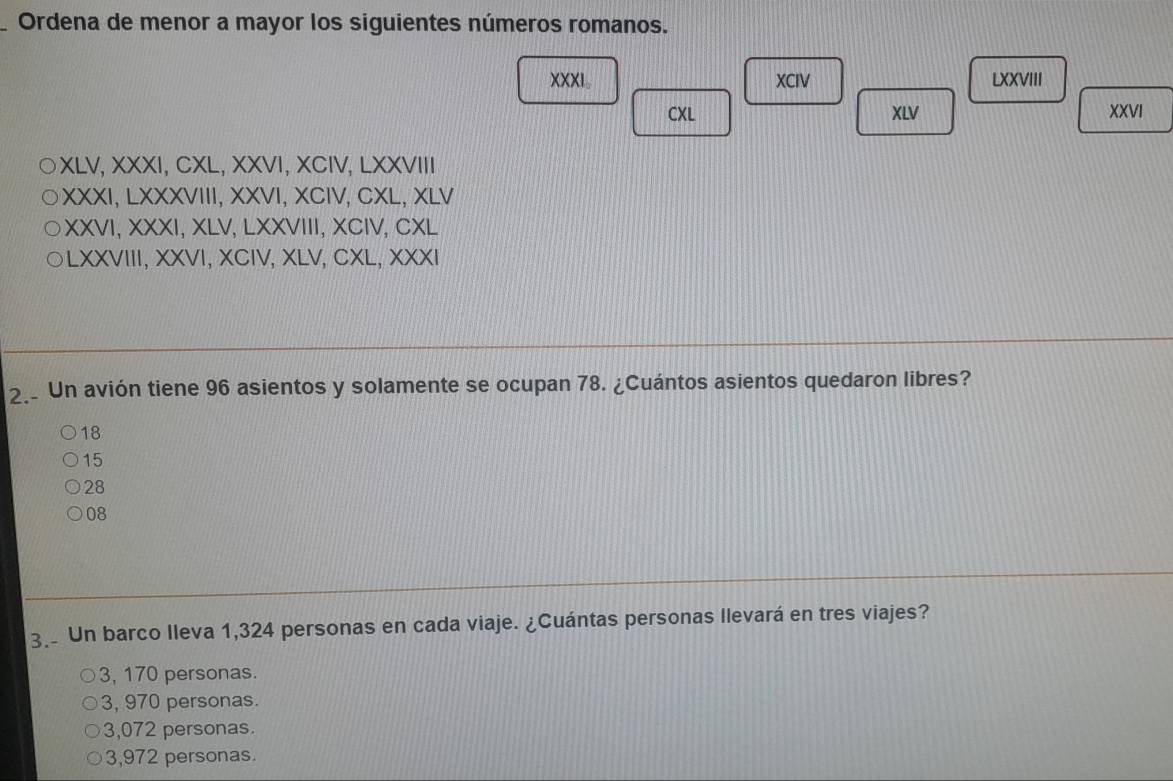 Ordena de menor a mayor los siguientes números romanos.
XXXI。 XCIV LXXVIII
CXL XLV XXVI
XLV, XXXI, CXL, XXVI, XCIV, LXXVIII
XXXI, LXXXVIII, XXVI, XCIV, CXL, XLV
XXVI, XXXI, XLV, LXXVIII, XCIV, CXL
a LXXVIII, XXVI, XCIV, XLV, CXL, XXXI
2. Un avión tiene 96 asientos y solamente se ocupan 78. ¿Cuántos asientos quedaron libres?
18
15
28
08
3. Un barco Ileva 1,324 personas en cada viaje. ¿Cuántas personas Ilevará en tres viajes?
3, 170 personas.
3, 970 personas.
3,072 personas.
3,972 personas.