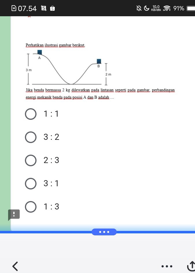 10,0
⊥ 07.54 s 91%
KB/dtk
Jika benda bermassa 2 kg dilewatkan pada lintasan seperti pada gambar. perbandingan
energi mekanik benda pada posisi A dan B adalah …
1:1
3:2
2:3
3:1
1:3!
