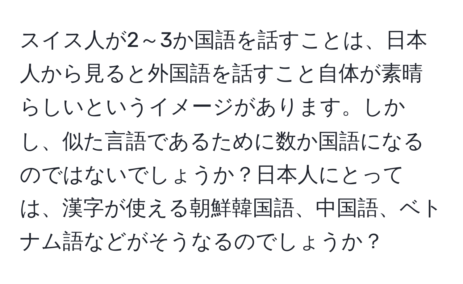 スイス人が2～3か国語を話すことは、日本人から見ると外国語を話すこと自体が素晴らしいというイメージがあります。しかし、似た言語であるために数か国語になるのではないでしょうか？日本人にとっては、漢字が使える朝鮮韓国語、中国語、ベトナム語などがそうなるのでしょうか？