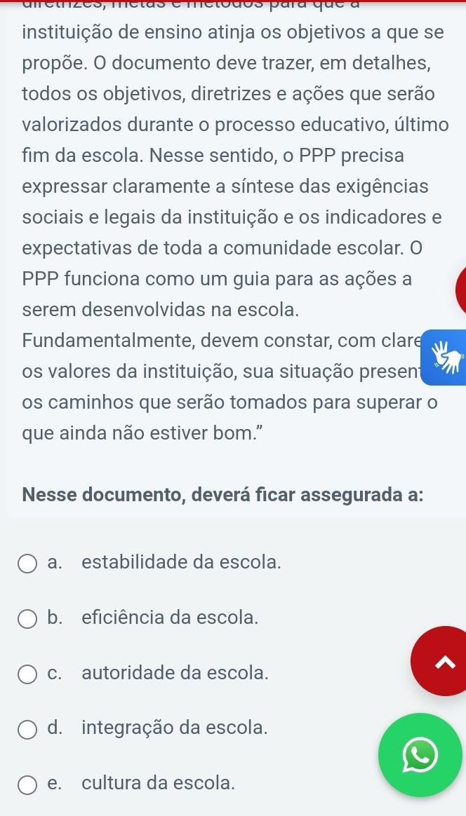 metodos para que a
instituição de ensino atinja os objetivos a que se
propõe. O documento deve trazer, em detalhes,
todos os objetivos, diretrizes e ações que serão
valorizados durante o processo educativo, último
fim da escola. Nesse sentido, o PPP precisa
expressar claramente a síntese das exigências
sociais e legais da instituição e os indicadores e
expectativas de toda a comunidade escolar. O
PPP funciona como um guia para as ações a
serem desenvolvidas na escola.
Fundamentalmente, devem constar, com clare
os valores da instituição, sua situação present
os caminhos que serão tomados para superar o
que ainda não estiver bom."
Nesse documento, deverá ficar assegurada a:
a. estabilidade da escola.
b. eficiência da escola.
c. autoridade da escola.
d. integração da escola.
e. cultura da escola.