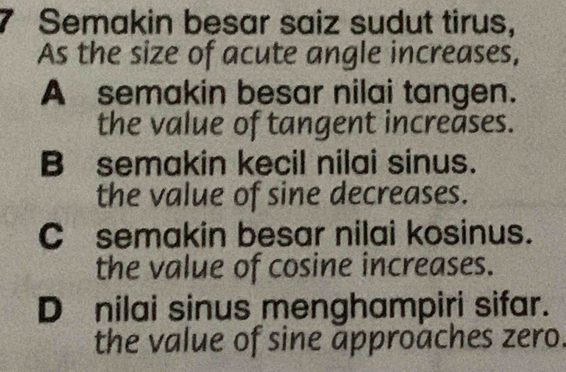 Semakin besar saiz sudut tirus,
As the size of acute angle increases,
A semakin besar nilai tangen.
the value of tangent increases.
B semakin kecil nilai sinus.
the value of sine decreases.
C semakin besar nilai kosinus.
the value of cosine increases.
D nilai sinus menghampiri sifar.
the value of sine approaches zero.