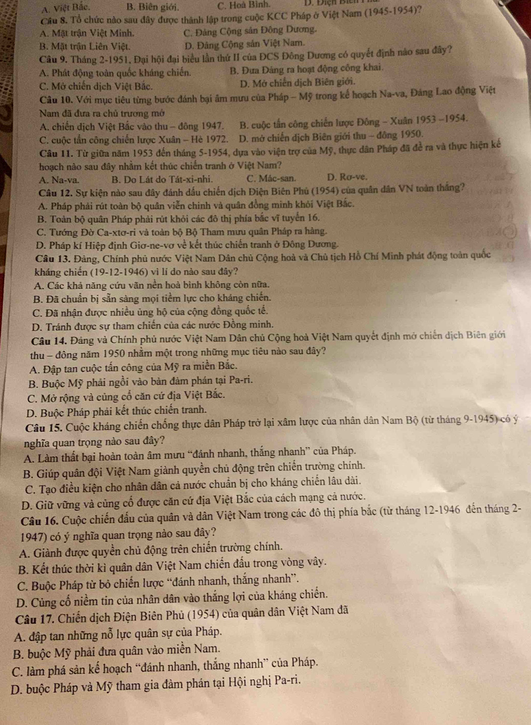 A. Việt Bắc. B. Biên giới. C. Hoà Bình.
Cầu 8. Tổ chức nào sau đây được thành lập trong cuộc KCC Pháp ở Việt Nam (1945-1954)?
A. Mặt trận Việt Minh. C. Đảng Cộng sản Đông Dương.
B. Mặt trận Liên Việt. D. Đảng Cộng sản Việt Nam.
Câu 9. Tháng 2-1951, Đại hội đại biểu lần thứ II của ĐCS Đông Dương có quyết định nào sau đây?
A. Phát động toàn quốc kháng chiến. B. Đựa Đảng ra hoạt động công khai.
C. Mở chiến dịch Việt Bắc. D. Mở chiến dịch Biên giới.
Câu 10. Với mục tiêu từng bước đánh bại âm mưu của Pháp - Mỹ trong kể hoạch Na-va, Đảng Lao động Việt
Nam đã đưa ra chủ trương mở
A. chiến dịch Việt Bắc vào thu — đông 1947. B. cuộc tấn công chiến lược Đông - Xuân 1953 -1954.
C. cuộc tấn công chiến lược Xuân - Hè 1972. D. mở chiến dịch Biên giới thu - đông 1950.
Câu 11. Từ giữa năm 1953 đến tháng 5-1954, dựa vào viện trợ của Mỹ, thực dân Pháp đã đề ra và thực hiện kế
hoạch nào sau đây nhằm kết thúc chiến tranh ở Việt Nam?
A. Na-va. B. Do Lát đo Tát-xi-nhi. C. Mác-san. D. Ro-ve.
Câu 12. Sự kiện nào sau đây đánh dấu chiến dịch Điện Biên Phủ (1954) của quân dân VN toàn thắng?
A. Pháp phải rút toàn bộ quân viễn chinh và quân đồng minh khỏi Việt Bắc.
B. Toàn bộ quân Pháp phải rút khỏi các đô thị phía bắc vĩ tuyển 16.
C. Tướng Đờ Ca-xtơ-ri và toàn bộ Bộ Tham mưu quân Pháp ra hàng.
D. Pháp kí Hiệp định Giơ-ne-vơ về kết thúc chiến tranh ở Đông Dương.
Câu 13. Đảng, Chính phủ nước Việt Nam Dân chủ Cộng hoà và Chủ tịch Hồ Chí Minh phát động toàn quốc
kháng chiến (19-12-1946) vì lí do nào sau đây?
A. Các khả năng cứu vãn nền hoà bình không còn nữa.
B. Đã chuẩn bị sẵn sàng mọi tiềm lực cho kháng chiến.
C. Đã nhận được nhiều ủng hộ của cộng đồng quốc tế.
D. Tránh được sự tham chiến của các nước Đồng minh.
Câu 14. Đảng và Chính phủ nước Việt Nam Dân chủ Cộng hoà Việt Nam quyết định mở chiến dịch Biên giới
thu - đông năm 1950 nhằm một trong những mục tiêu nào sau đây?
A. Đập tan cuộc tấn công của Mỹ ra miền Bắc.
B. Buộc Mỹ phải ngồi vào bàn đàm phán tại Pa-ri.
C. Mở rộng và củng cổ căn cứ địa Việt Bắc.
D. Buộc Pháp phải kết thúc chiến tranh.
Câu 15. Cuộc kháng chiến chống thực dân Pháp trở lại xâm lược của nhân dân Nam Bộ (từ tháng 9-1945) có ý
nghĩa quan trọng nào sau đây?
A. Làm thất bại hoàn toàn âm mưu “đánh nhanh, thắng nhanh” của Pháp.
B. Giúp quân đội Việt Nam giành quyền chủ động trên chiến trường chính.
C. Tạo điều kiện cho nhân dân cả nước chuẩn bị cho kháng chiến lâu dài.
D. Giữ vững và củng cổ được căn cứ địa Việt Bắc của cách mạng cả nước.
Câu 16. Cuộc chiến đấu của quân và dân Việt Nam trong các đô thị phía bắc (từ tháng 12-1946 đến tháng 2-
1947) có ý nghĩa quan trọng nào sau đây?
A. Giành được quyền chủ động trên chiến trường chính.
B. Kết thúc thời kì quân dân Việt Nam chiến đấu trong vòng vây.
C. Buộc Pháp từ bỏ chiến lược “đánh nhanh, thắng nhanh”.
D. Củng cố niềm tin của nhân dân vào thắng lợi của kháng chiến.
Câu 17. Chiến dịch Điện Biên Phủ (1954) của quân dân Việt Nam đã
A. đập tan những nỗ lực quân sự của Pháp.
B. buộc Mỹ phải đưa quân vào miền Nam.
C. làm phá sản kế hoạch “đánh nhanh, thắng nhanh” của Pháp.
D. buộc Pháp và Mỹ tham gia đàm phán tại Hội nghị Pa-ri.