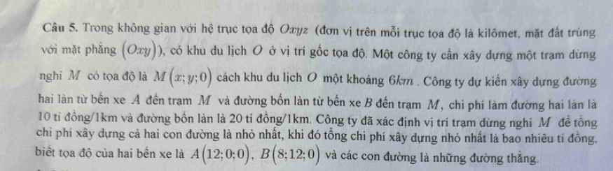 Trong không gian với hệ trục tọa độ Oxyz (đơn vị trên mỗi trục tọa độ là kilômet, mặt đất trùng 
với mặt phắng (Oxy)) , có khu du lịch O ở vị trí gốc tọa độ. Một công ty cần xây dựng một trạm dừng 
nghi Mỹ có tọa độ là M(x;y;0) cách khu du lịch O một khoảng 6km. Công ty dự kiến xây dựng đường 
hai làn từ bến xe A đến trạm Mỹ và đường bốn làn từ bến xe B đến trạm M, chi phí làm đường hai làn là
10 tỉ đồng/ 1km và đường bốn làn là 20 tỉ đồng/ 1km. Công ty đã xác định vị trí trạm dừng nghi Môđề tổng 
chi phí xây dựng cả hai con đường là nhỏ nhất, khi đó tổng chi phí xây dựng nhỏ nhất là bao nhiêu tỉ đồng, 
biết tọa độ của hai bến xe là A(12;0;0), B(8;12;0) và các con đường là những đường thắng