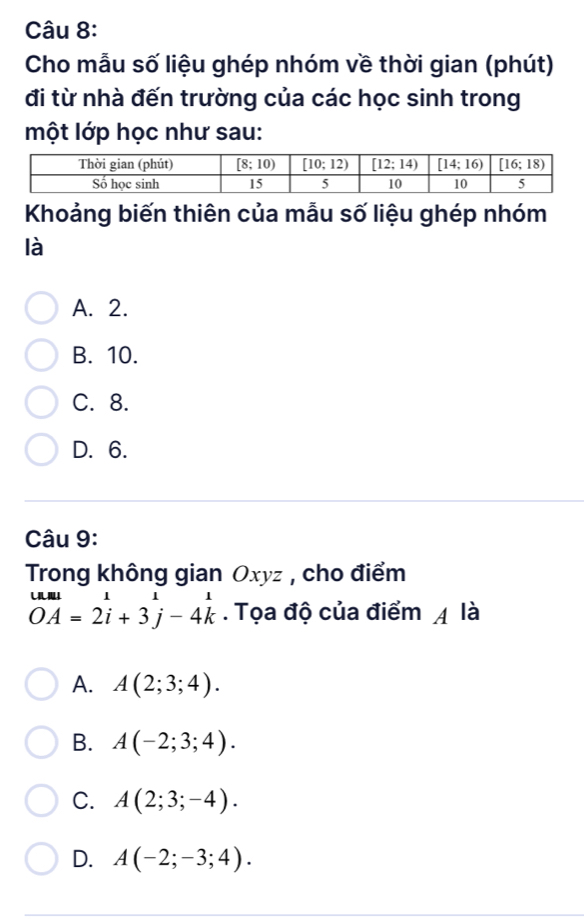 Cho mẫu số liệu ghép nhóm về thời gian (phút)
đi từ nhà đến trường của các học sinh trong
một lớp học như sau:
Khoảng biến thiên của mẫu số liệu ghép nhóm
là
A. 2.
B. 10.
C. 8.
D. 6.
Câu 9:
Trong không gian Oxyz , cho điểm
beginarrayr uul unde2i+3j-4kendarray. Tọa độ của điểm 4 là
A. A(2;3;4).
B. A(-2;3;4).
C. A(2;3;-4).
D. A(-2;-3;4).