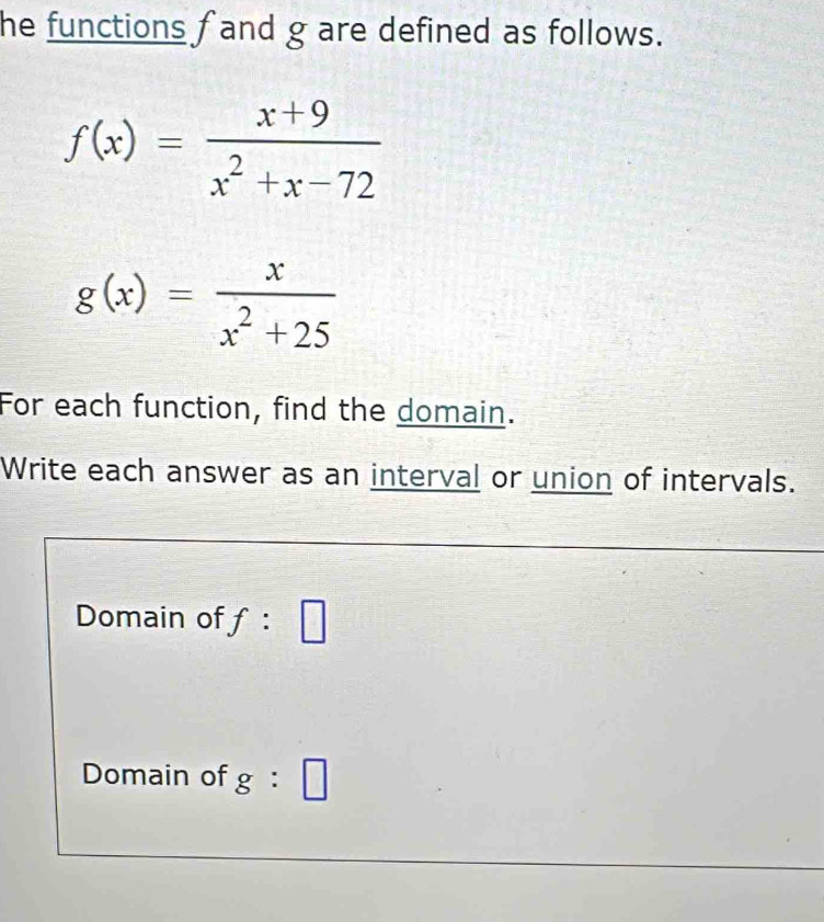 he functions f and g are defined as follows.
f(x)= (x+9)/x^2+x-72 
g(x)= x/x^2+25 
For each function, find the domain. 
Write each answer as an interval or union of intervals. 
Domain of f : □ 
Domain of g:□