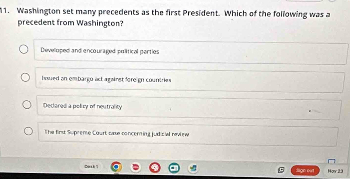 Washington set many precedents as the first President. Which of the following was a
precedent from Washington?
Developed and encouraged political parties
Issued an embargo act against foreign countries
Declared a policy of neutrality
The first Supreme Court case concerning judicial review
Desk 1 Sign out Nov 23