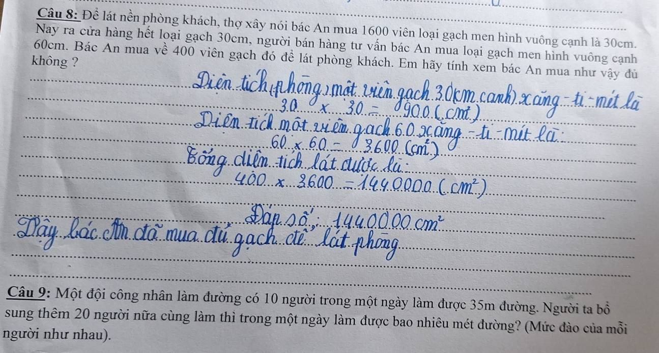 Để lát nền phòng khách, thợ xây nói bác An mua 1600 viên loại gạch men hình vuông cạnh là 30cm. 
Nay ra cửa hàng hết loại gạch 30cm, người bán hàng tư vấn bác An mua loại gạch men hình vuông cạnh
60cm. Bác An mua về 400 viên gạch đó để lát phòng khách. Em hãy tính xem bác An mua như vậy đủ 
không ? 
Câu 9: Một đội công nhân làm đường có 10 người trong một ngày làm được 35m đường. Người ta bổ 
sung thêm 20 người nữa cùng làm thì trong một ngày làm được bao nhiêu mét đường? (Mức đào của mỗi 
người như nhau).