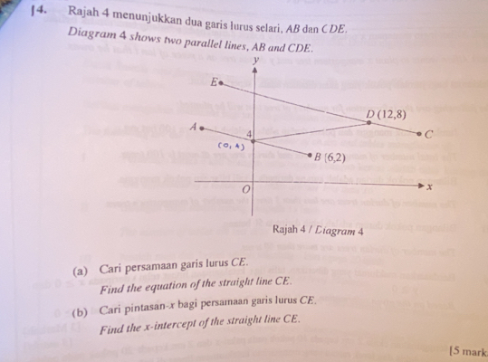 ]4. Rajah 4 menunjukkan dua garis lurus selari, AB dan CDE. 
Diagram 4 shows two parallel lines, AB and CDE.
y
E
D(12,8)
A
4
C
(0,4)
B(6,2)
0
x
Rajah 4 / Diagram 4 
(a) Cari persamaan garis lurus CE. 
Find the equation of the straight line CE. 
(b) Cari pintasan- x bagi persamaan garis lurus CE 
Find the x-intercept of the straight line CE. 
[5 mark