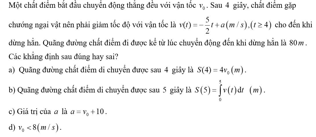 Một chất điểm bắt đầu chuyển động thắng đều với vận tốc v_0. Sau 4 giây, chất điểm gặp
chướng ngại vật nên phải giảm tốc độ với vận tốc là v(t)=- 5/2 t+a(m/s), (t≥ 4) cho đến khi
dừng hẳn. Quãng đường chất điểm đi được kể từ lúc chuyển động đến khi dừng hẳn là 80m.
Các khẳng định sau đúng hay sai?
a) Quãng đường chất điểm di chuyển được sau 4 giây là S(4)=4v_0(m).
b) Quãng đường chất điểm di chuyển được sau 5 giây là S(5)=∈tlimits _0^(5v(t)dt(m).
c) Giá trị của a là a=v_0)+10.
d) v_0<8(m/s).