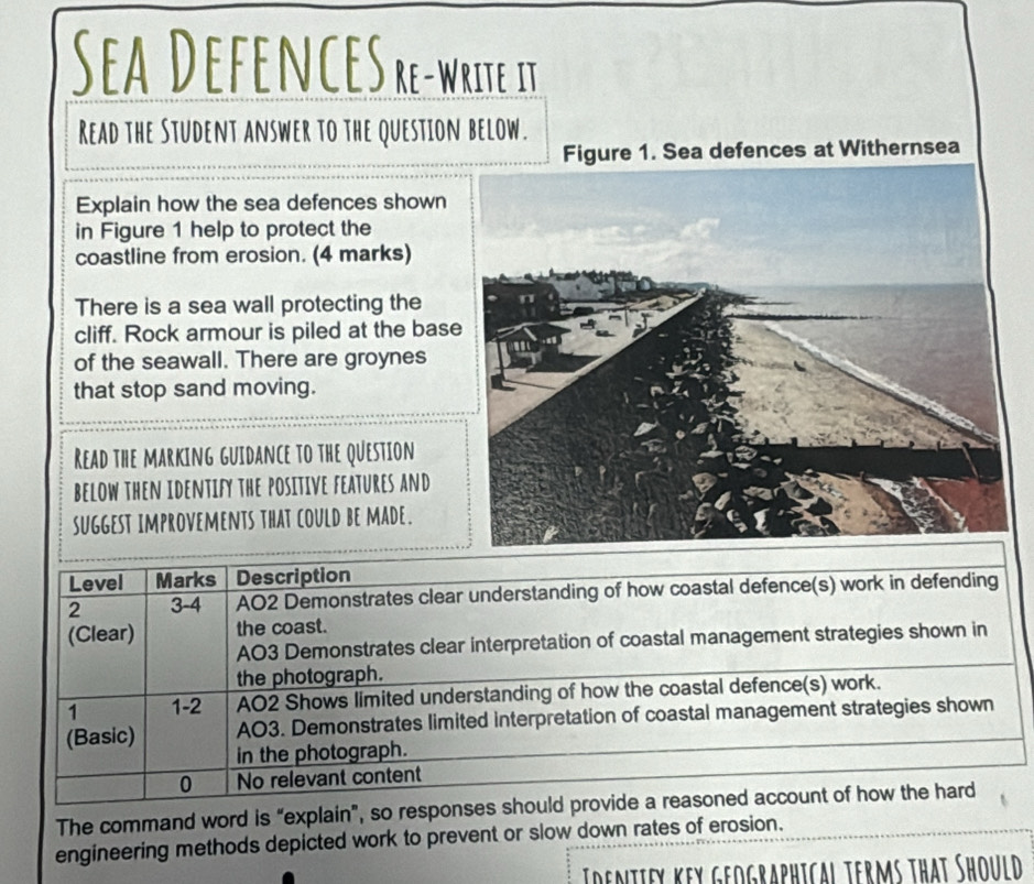 Sea DefeNCE Sre-write. it 
Read the Student answer to the question below. 
Figure 1. Sea defences at Withernsea 
Explain how the sea defences shown 
in Figure 1 help to protect the 
coastline from erosion. (4 marks) 
There is a sea wall protecting the 
cliff. Rock armour is piled at the bas 
of the seawall. There are groynes 
that stop sand moving. 
Read the Marking guidance to the Question 
below then identify the positive features and 
suggest improvements that could be made. 
Level Marks Description 
2 3-4 AO2 Demonstrates clear understanding of how coastal defence(s) work in defending 
(Clear) the coast. 
AO3 Demonstrates clear interpretation of coastal management strategies shown in 
the photograph. 
1 1-2 AO2 Shows limited understanding of how the coastal defence(s) work. 
(Basic) AO3. Demonstrates limited interpretation of coastal management strategies shown 
in the photograph. 
0 No relevant content 
The command word is “explain”, so responses should provide a reasoned account of how the hard 
engineering methods depicted work to prevent or slow down rates of erosion. 
Idemtiey key geographical terms that Should